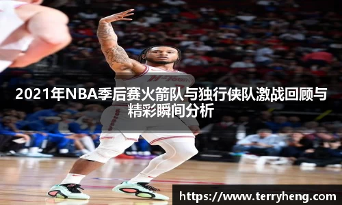 2021年NBA季后赛火箭队与独行侠队激战回顾与精彩瞬间分析