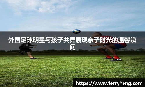 外国足球明星与孩子共舞展现亲子时光的温馨瞬间